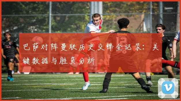 巴萨对阵曼联历史交锋全记录：关键数据与胜负分析