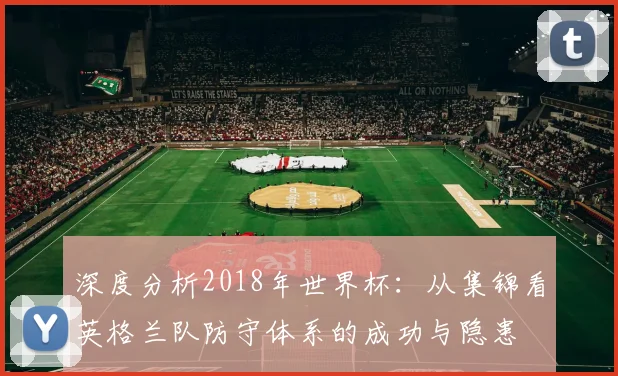 深度分析2018年世界杯：从集锦看英格兰队防守体系的成功与隐患