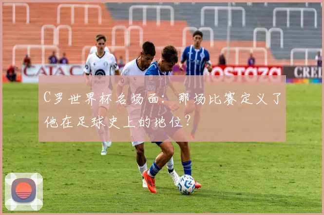 C罗世界杯名场面:那场比赛定义了他在足球史上的地位?