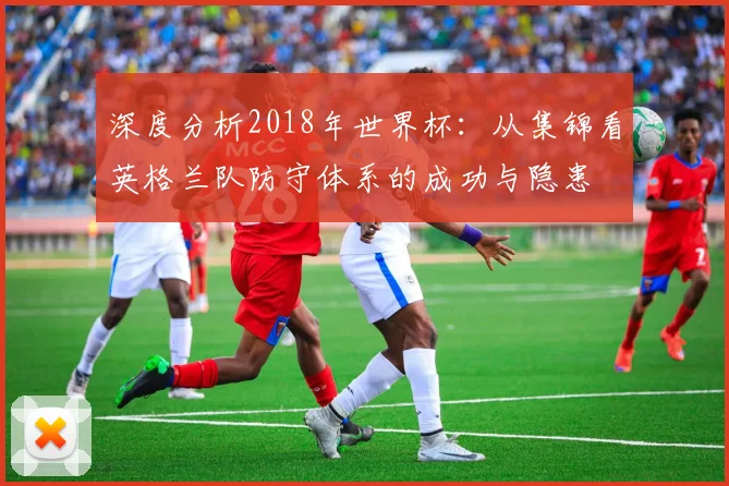 深度分析2018年世界杯：从集锦看英格兰队防守体系的成功与隐患
