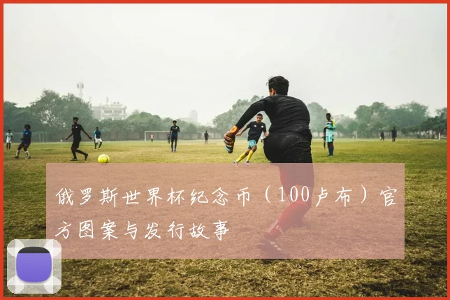 俄罗斯世界杯纪念币（100卢布）官方图案与发行故事