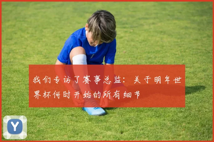 我们专访了赛事总监：关于明年世界杯何时开始的所有细节