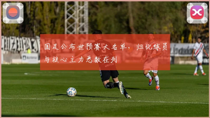 国足公布世预赛大名单，归化球员与核心主力悉数在列