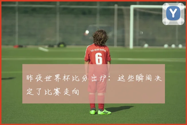 昨夜世界杯比分出炉：这些瞬间决定了比赛走向